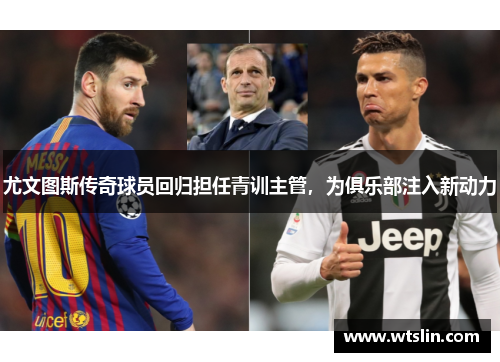 尤文图斯传奇球员回归担任青训主管，为俱乐部注入新动力